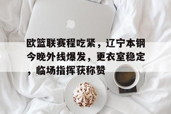 开云官方网站-包含欧篮联赛程吃紧，辽宁本钢今晚外线爆发，更衣室稳定，临场指挥获称赞的词条